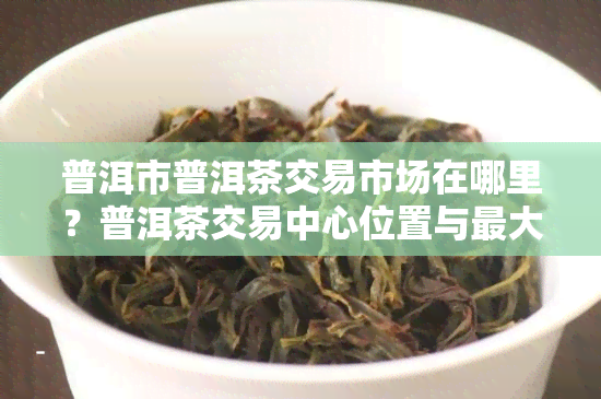 普洱市普洱茶交易市场在哪里？普洱茶交易中心位置与更大交易市场信息一网打尽！