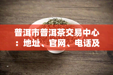 普洱市普洱茶交易中心：地址、官网、电话及交易市场信息一览