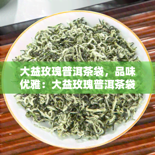 大益玫瑰普洱茶袋，品味优雅：大益玫瑰普洱茶袋，让你感受不一样的茶香体验！