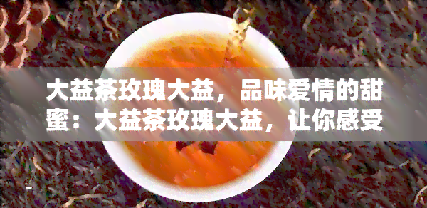 大益茶玫瑰大益，品味爱情的甜蜜：大益茶玫瑰大益，让你感受浪漫与馨