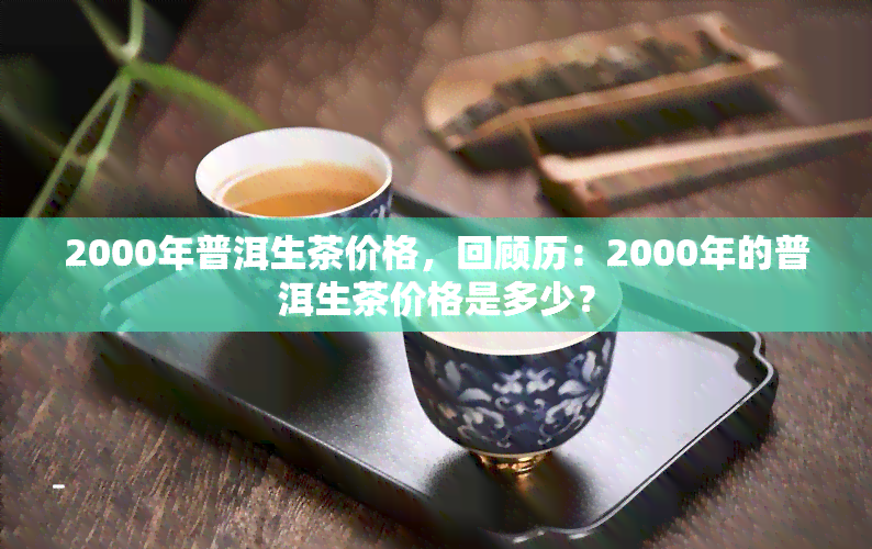 2000年普洱生茶价格，回顾历：2000年的普洱生茶价格是多少？