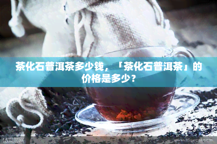 茶化石普洱茶多少钱，「茶化石普洱茶」的价格是多少？