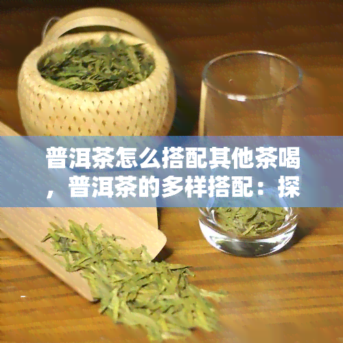 普洱茶怎么搭配其他茶喝，普洱茶的多样搭配：探索不同口味的