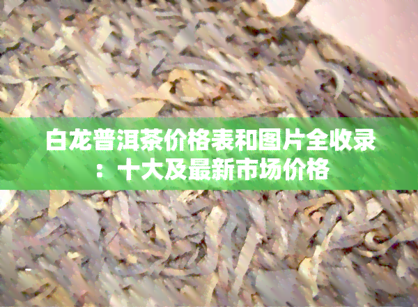 白龙普洱茶价格表和图片全收录：十大及最新市场价格