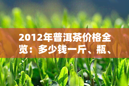 2012年普洱茶价格全览：多少钱一斤、瓶、盒？熟茶价格如何？