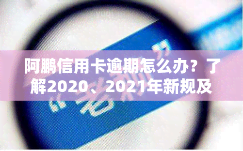 阿鹏信用卡逾期怎么办？了解2020、2021年新规及处理方法