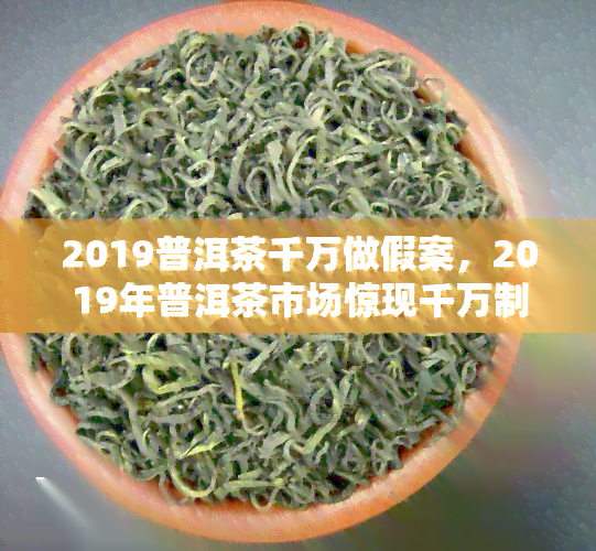 2019普洱茶千万做假案，2019年普洱茶市场惊现千万制假大案！