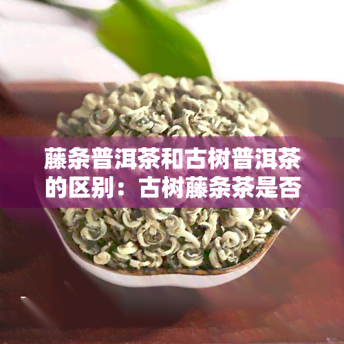 藤条普洱茶和古树普洱茶的区别：古树藤条茶是否属于普洱茶？价格如何？