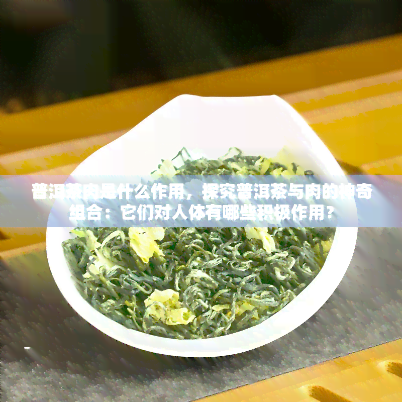 普洱茶肉是什么作用，探究普洱茶与肉的神奇组合：它们对人体有哪些积极作用？