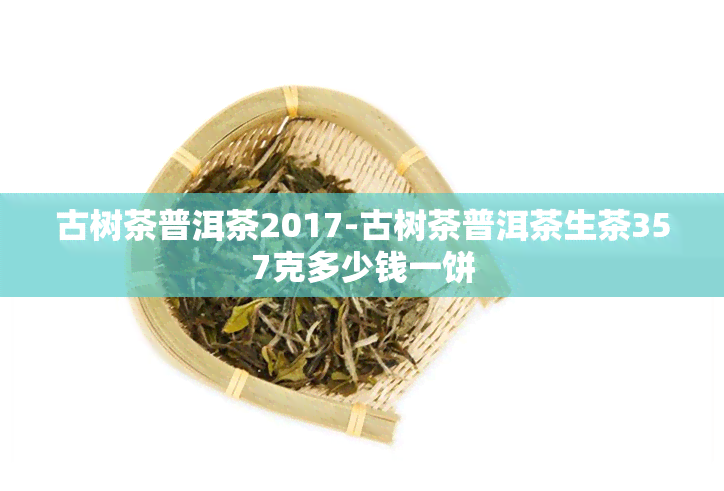 古树茶普洱茶2017-古树茶普洱茶生茶357克多少钱一饼