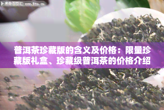 普洱茶珍藏版的含义及价格：限量珍藏版礼盒、珍藏级普洱茶的价格介绍