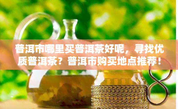 普洱市哪里买普洱茶好呢，寻找优质普洱茶？普洱市购买地点推荐！