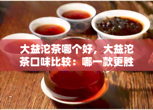 大益沱茶哪个好，大益沱茶口味比较：哪一款更胜一筹？