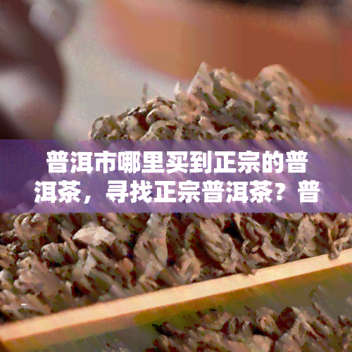 普洱市哪里买到正宗的普洱茶，寻找正宗普洱茶？普洱市购买地点推荐！