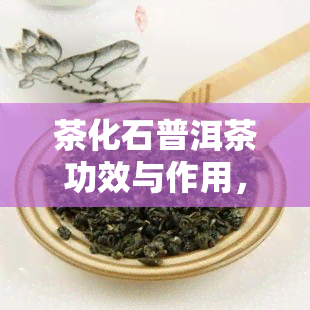 茶化石普洱茶功效与作用，探秘茶化石普洱茶：了解其神奇功效与作用