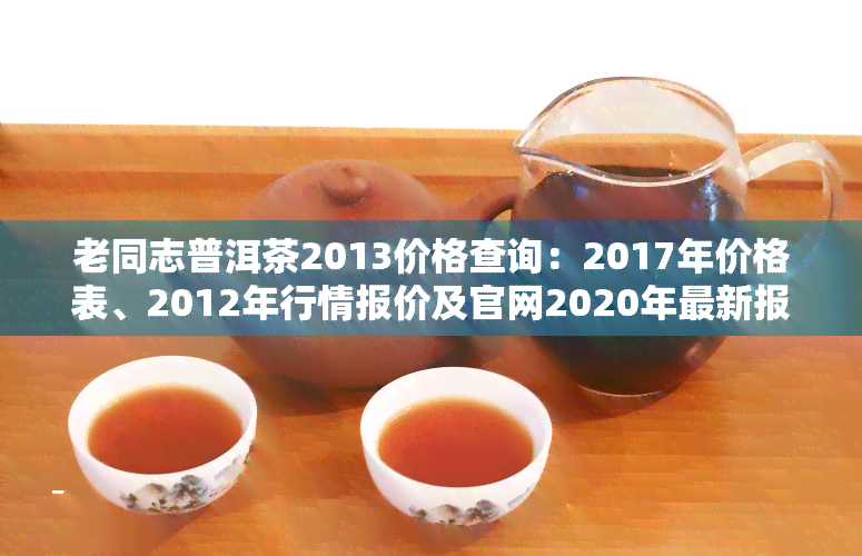 老同志普洱茶2013价格查询：2017年价格表、2012年行情报价及官网2020年最新报价，了解全系列特点口感