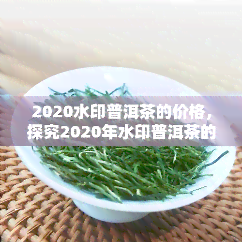 2020水印普洱茶的价格，探究2020年水印普洱茶的市场价格走势