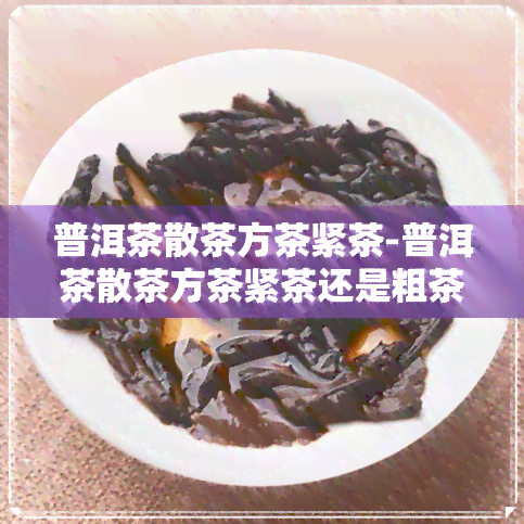 普洱茶散茶方茶紧茶-普洱茶散茶方茶紧茶还是粗茶