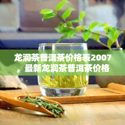 龙润茶普洱茶价格表2007，最新龙润茶普洱茶价格表2007揭晓，一为快！