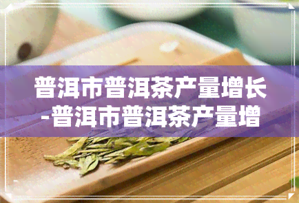 普洱市普洱茶产量增长-普洱市普洱茶产量增长情况