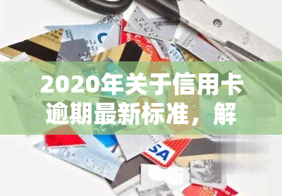 2020年关于信用卡逾期最新标准，解读2020年信用卡逾期最新标准，了解你的权益和责任