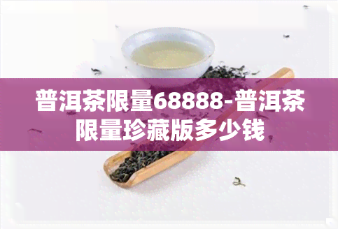 普洱茶限量68888-普洱茶限量珍藏版多少钱