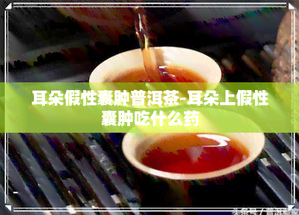 耳朵假性囊肿普洱茶-耳朵上假性囊肿吃什么