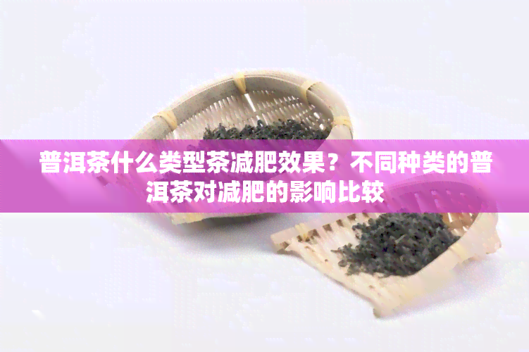 普洱茶什么类型茶减肥效果？不同种类的普洱茶对减肥的影响比较