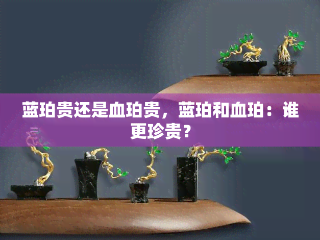 蓝珀贵还是血珀贵，蓝珀和血珀：谁更珍贵？