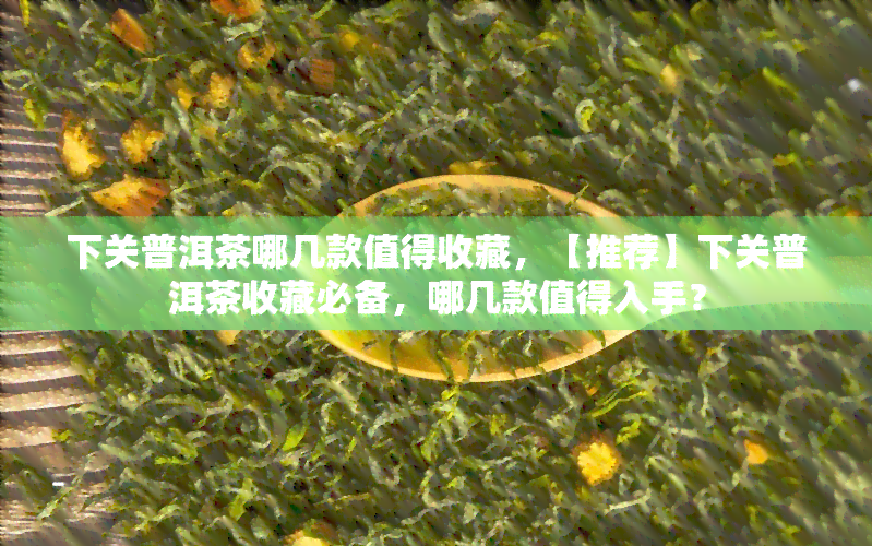 下关普洱茶哪几款值得收藏，【推荐】下关普洱茶收藏必备，哪几款值得入手？