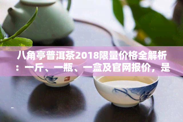 八角亭普洱茶2018限量价格全解析：一斤、一瓶、一盒及官网报价，是否值得收藏？