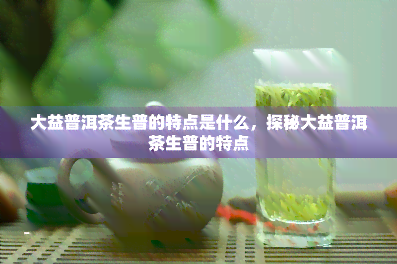 大益普洱茶生普的特点是什么，探秘大益普洱茶生普的特点