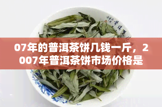 07年的普洱茶饼几钱一斤，2007年普洱茶饼市场价格是多少？