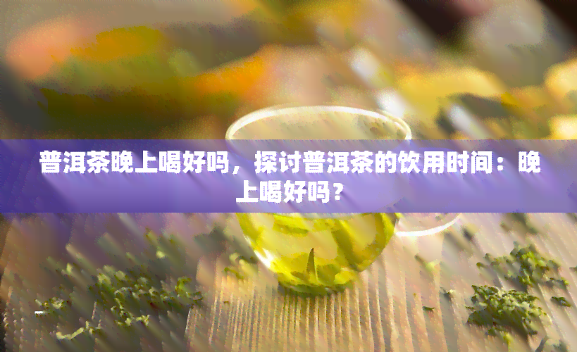 普洱茶晚上喝好吗，探讨普洱茶的饮用时间：晚上喝好吗？