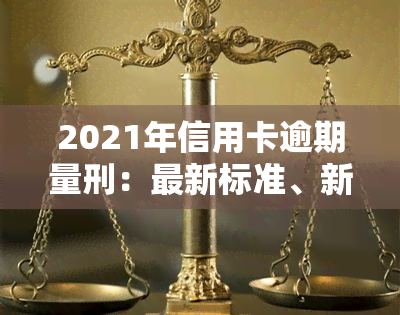 2021年信用卡逾期量刑：最新标准、新法、坐牢新规、立案标准与新政策全解析