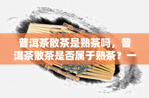 普洱茶散茶是熟茶吗，普洱茶散茶是否属于熟茶？一起来了解！