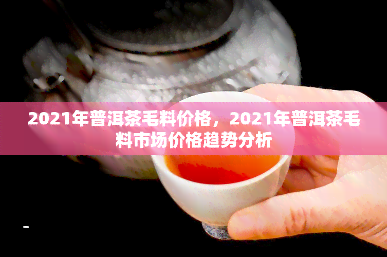 2021年普洱茶毛料价格，2021年普洱茶毛料市场价格趋势分析