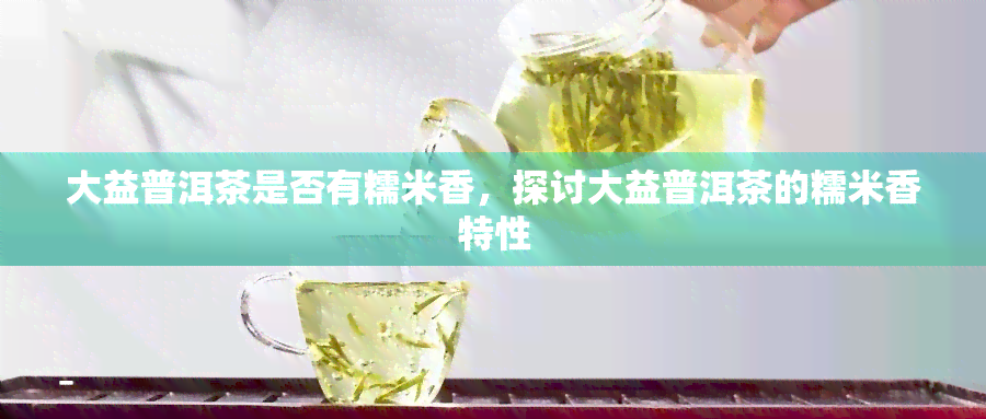 大益普洱茶是否有糯米香，探讨大益普洱茶的糯米香特性