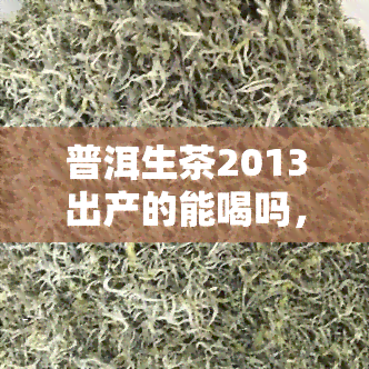 普洱生茶2013出产的能喝吗，2013年出产的普洱生茶是否还能饮用？