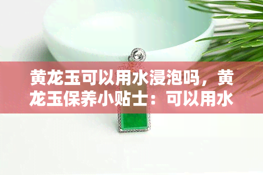 黄龙玉可以用水浸泡吗，黄龙玉保养小贴士：可以用水浸泡吗？