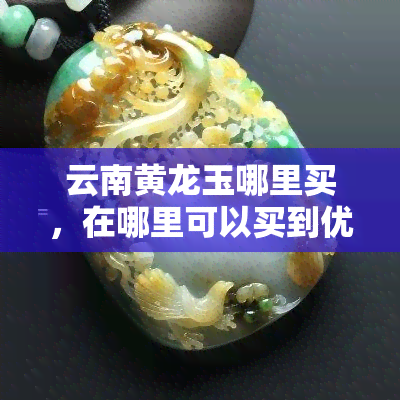 云南黄龙玉哪里买，在哪里可以买到优质的云南黄龙玉？