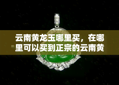 云南黄龙玉哪里买，在哪里可以买到正宗的云南黄龙玉？