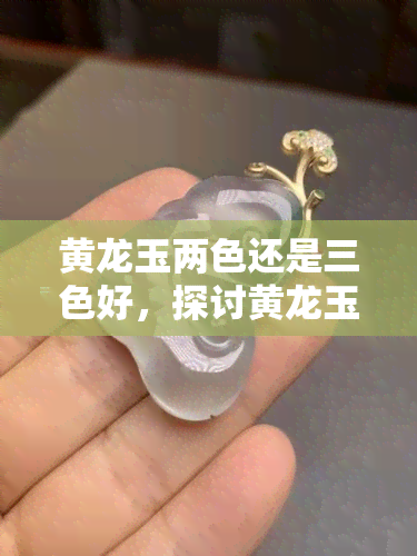 黄龙玉两色还是三色好，探讨黄龙玉的美学价值：两色与三色，哪个更胜一筹？