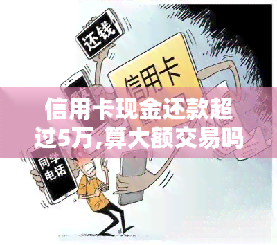 信用卡现金还款超过5万,算大额交易吗，信用卡现金还款超过5万是否算大额交易？