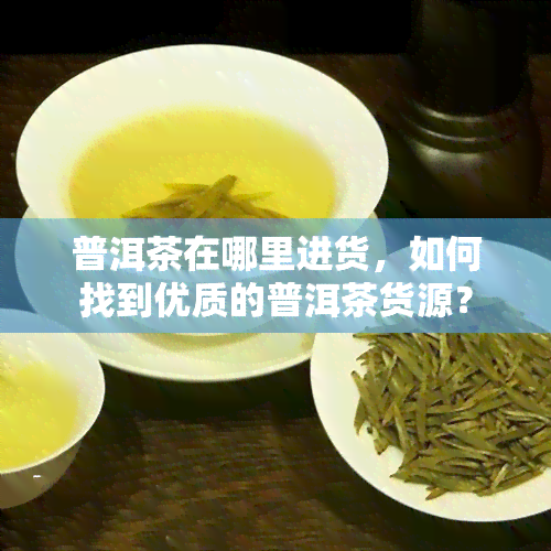 普洱茶在哪里进货，如何找到优质的普洱茶货源？