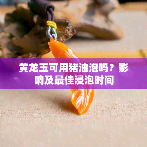 黄龙玉可用猪油泡吗？影响及更佳浸泡时间