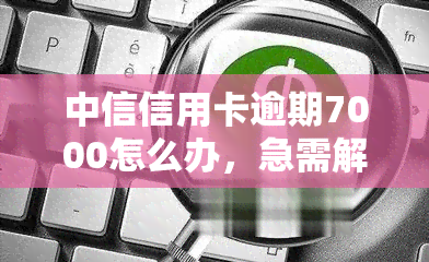 中信信用卡逾期7000怎么办，急需解决！中信信用卡逾期7000元，该如何处理？