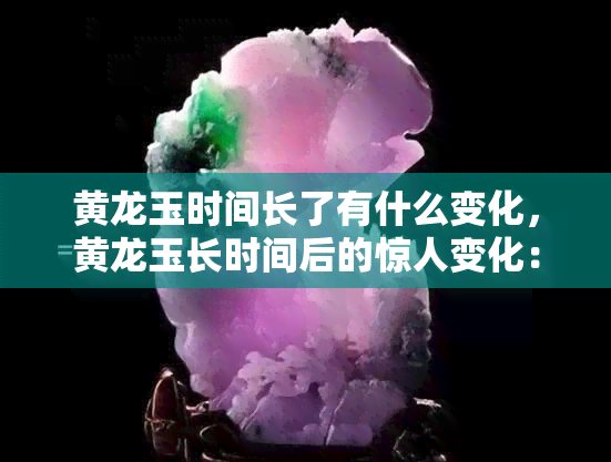 黄龙玉时间长了有什么变化，黄龙玉长时间后的惊人变化：揭秘其自然演化过程