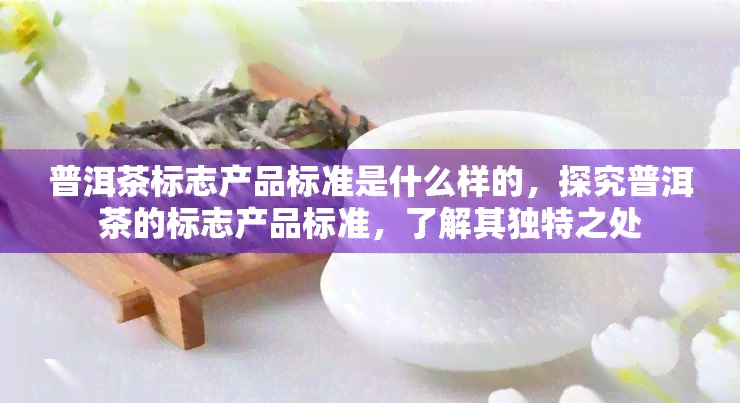 普洱茶标志产品标准是什么样的，探究普洱茶的标志产品标准，了解其独特之处