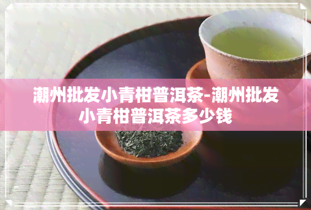 潮州批发小青柑普洱茶-潮州批发小青柑普洱茶多少钱